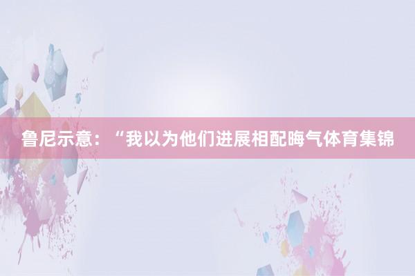 鲁尼示意：“我以为他们进展相配晦气体育集锦