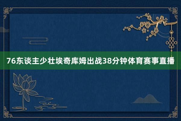76东谈主少壮埃奇库姆出战38分钟体育赛事直播