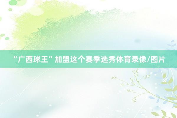 “广西球王”加盟这个赛季选秀体育录像/图片