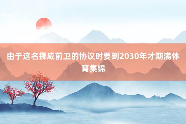 由于这名挪威前卫的协议时要到2030年才期满体育集锦