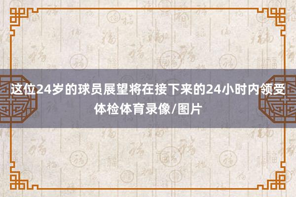 这位24岁的球员展望将在接下来的24小时内领受体检体育录像/图片