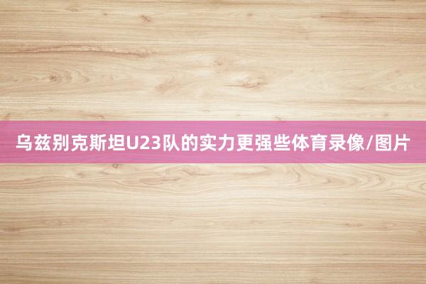 乌兹别克斯坦U23队的实力更强些体育录像/图片