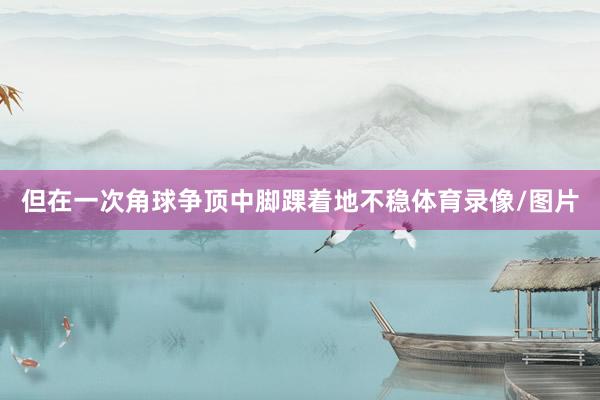 但在一次角球争顶中脚踝着地不稳体育录像/图片