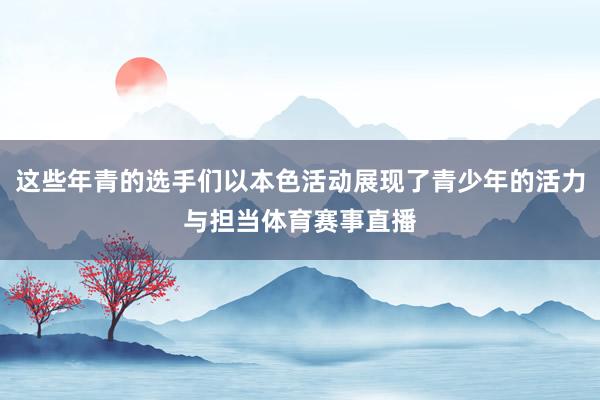 这些年青的选手们以本色活动展现了青少年的活力与担当体育赛事直播