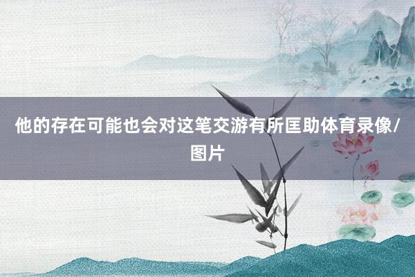 他的存在可能也会对这笔交游有所匡助体育录像/图片