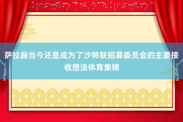 萨拉赫当今还是成为了沙特联招募委员会的主要接收想法体育集锦