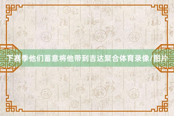 下赛季他们蓄意将他带到吉达聚合体育录像/图片