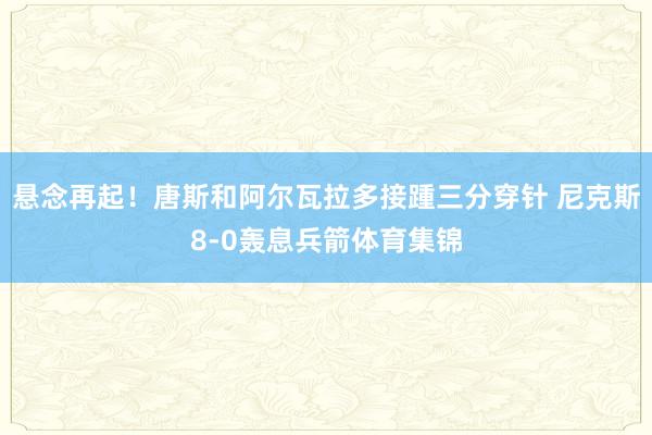 悬念再起！唐斯和阿尔瓦拉多接踵三分穿针 尼克斯8-0轰息兵箭体育集锦