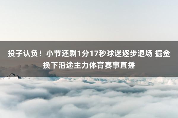 投子认负！小节还剩1分17秒球迷逐步退场 掘金换下沿途主力体育赛事直播