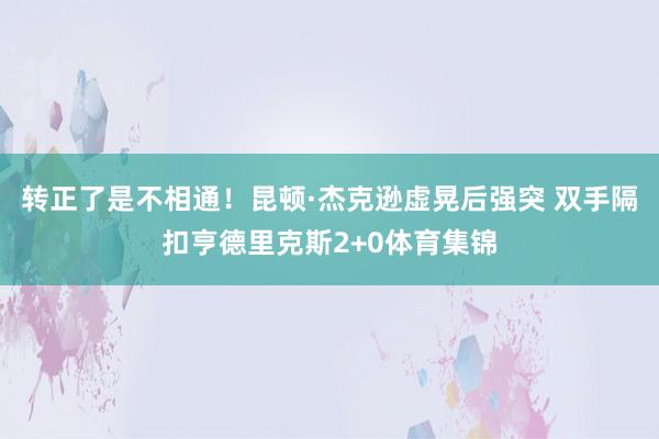 转正了是不相通！昆顿·杰克逊虚晃后强突 双手隔扣亨德里克斯2+0体育集锦
