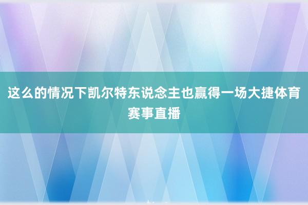 这么的情况下凯尔特东说念主也赢得一场大捷体育赛事直播