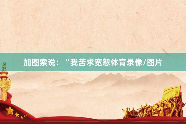 加图索说：“我苦求宽恕体育录像/图片