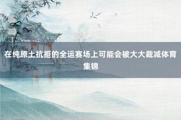 在纯原土抗拒的全运赛场上可能会被大大裁减体育集锦