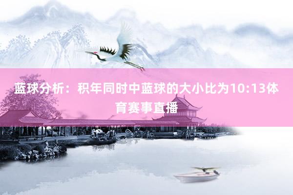 蓝球分析：积年同时中蓝球的大小比为10:13体育赛事直播