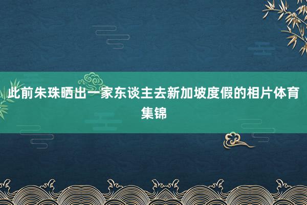 此前朱珠晒出一家东谈主去新加坡度假的相片体育集锦