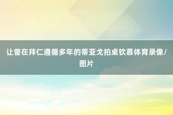 让曾在拜仁遵循多年的蒂亚戈拍桌钦慕体育录像/图片