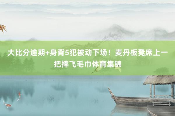 大比分逾期+身背5犯被动下场！麦丹板凳席上一把摔飞毛巾体育集锦