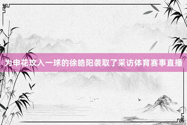 为申花攻入一球的徐皓阳袭取了采访体育赛事直播