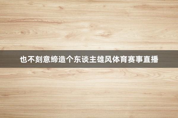 也不刻意缔造个东谈主雄风体育赛事直播