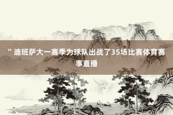 ”迪班萨大一赛季为球队出战了35场比赛体育赛事直播