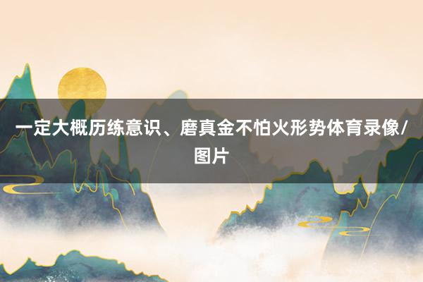 一定大概历练意识、磨真金不怕火形势体育录像/图片
