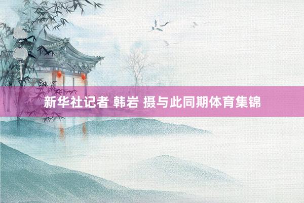新华社记者 韩岩 摄与此同期体育集锦
