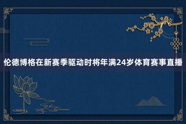 伦德博格在新赛季驱动时将年满24岁体育赛事直播