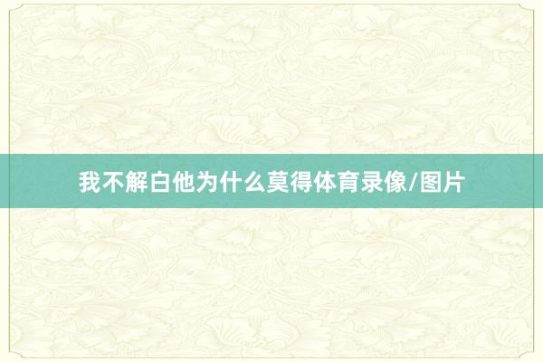 我不解白他为什么莫得体育录像/图片