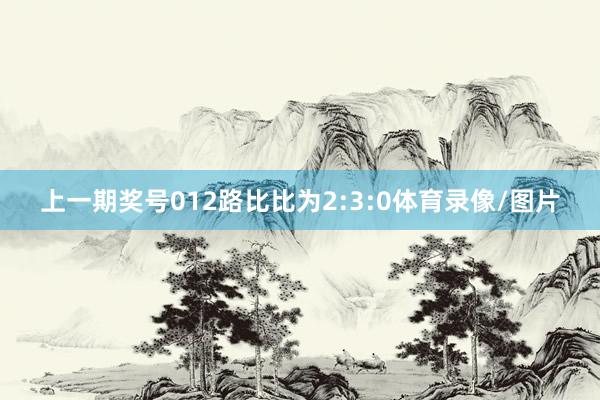 上一期奖号012路比比为2:3:0体育录像/图片
