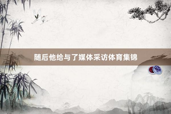 随后他给与了媒体采访体育集锦