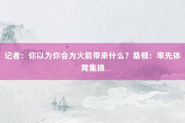 记者：你以为你会为火箭带来什么？桑顿：率先体育集锦