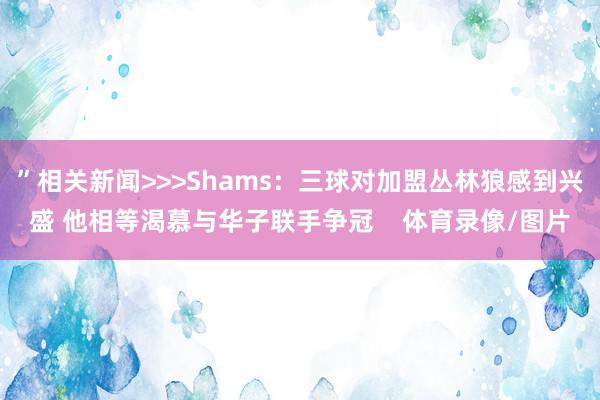 ”相关新闻>>>Shams：三球对加盟丛林狼感到兴盛 他相等渴慕与华子联手争冠    体育录像/图片