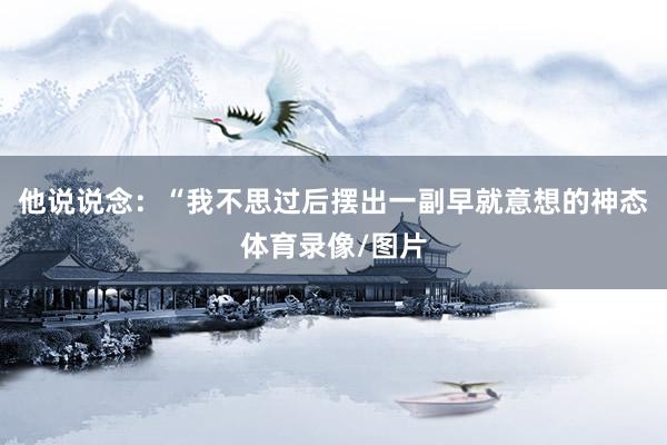 他说说念：“我不思过后摆出一副早就意想的神态体育录像/图片